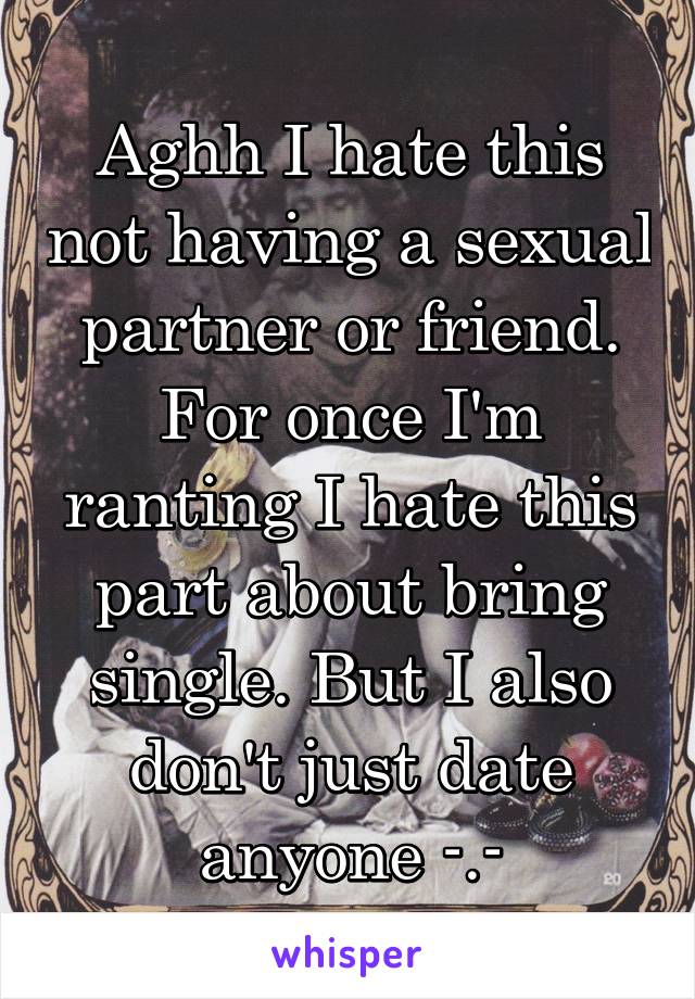 Aghh I hate this not having a sexual partner or friend. For once I'm ranting I hate this part about bring single. But I also don't just date anyone -.-