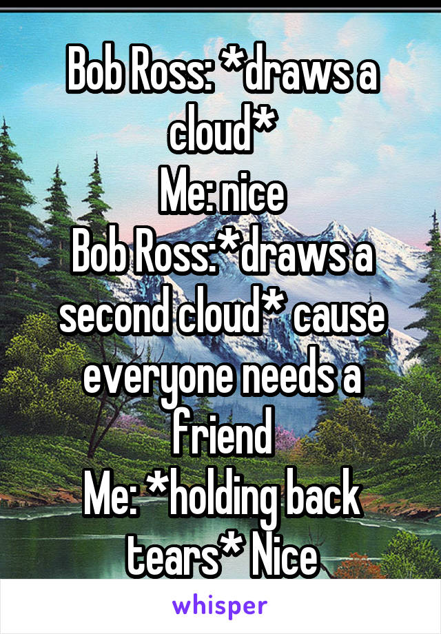 Bob Ross: *draws a cloud*
Me: nice
Bob Ross:*draws a second cloud* cause everyone needs a friend
Me: *holding back tears* Nice