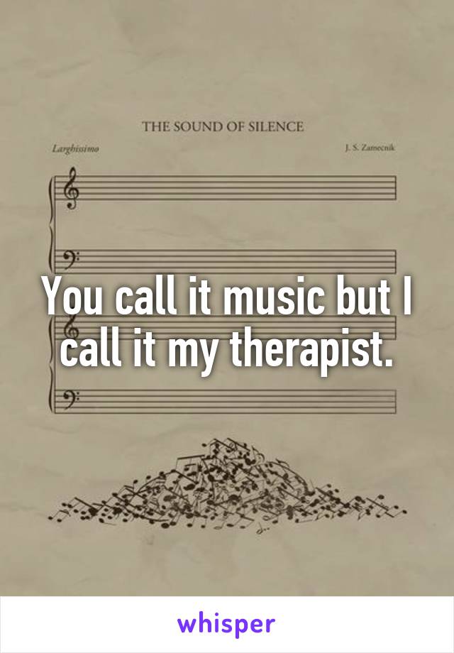 You call it music but I call it my therapist.
