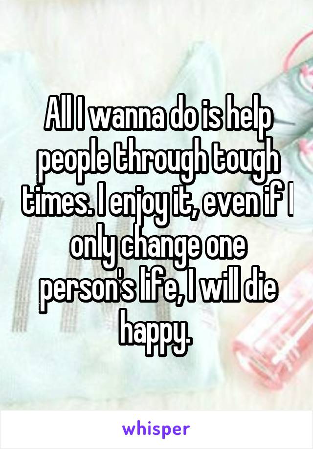 All I wanna do is help people through tough times. I enjoy it, even if I only change one person's life, I will die happy. 