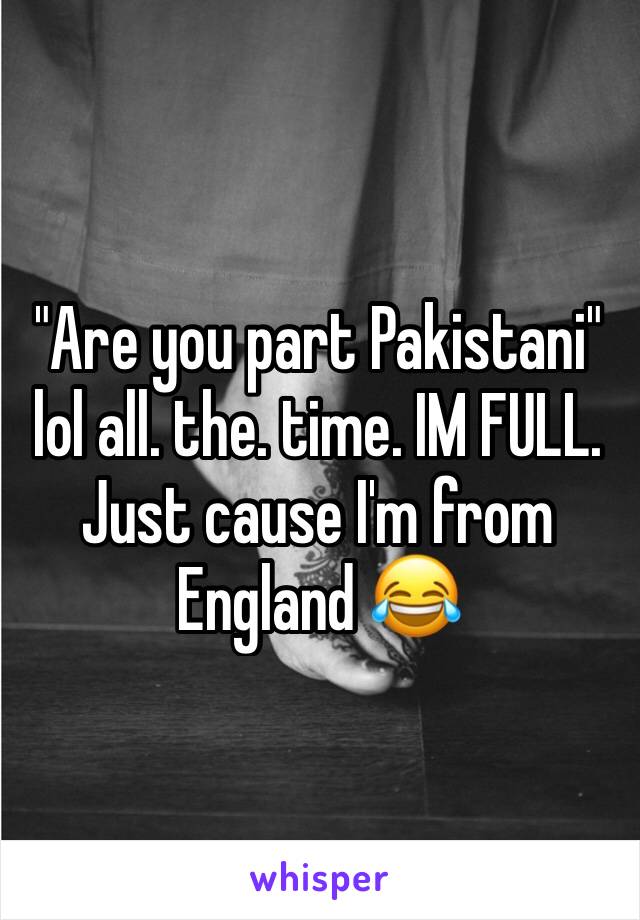 "Are you part Pakistani" lol all. the. time. IM FULL. Just cause I'm from England 😂