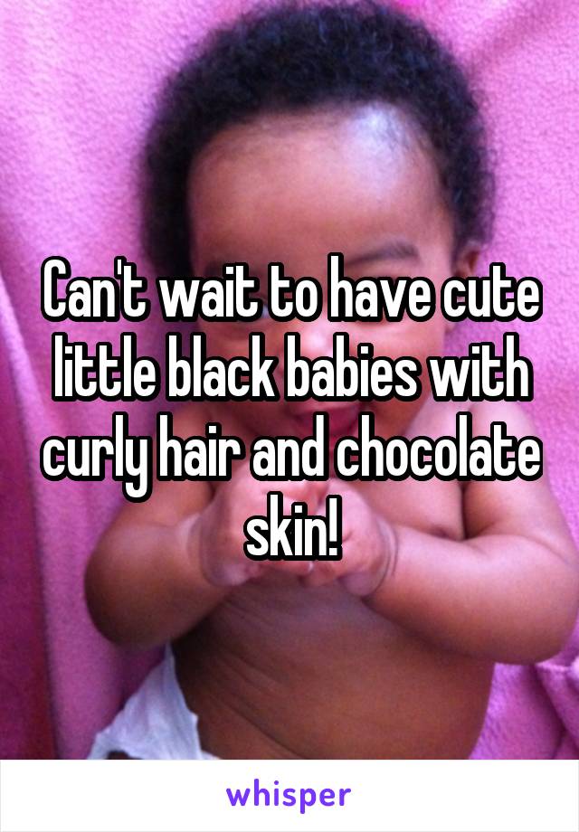 Can't wait to have cute little black babies with curly hair and chocolate skin!