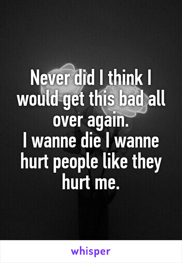 Never did I think I would get this bad all over again.
I wanne die I wanne hurt people like they hurt me.
