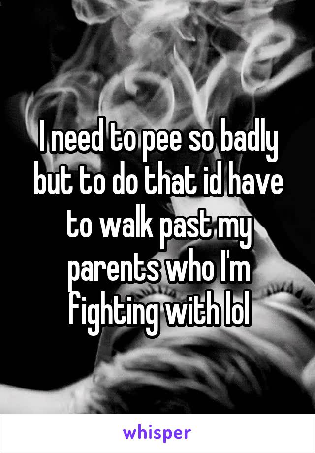 I need to pee so badly but to do that id have to walk past my parents who I'm fighting with lol