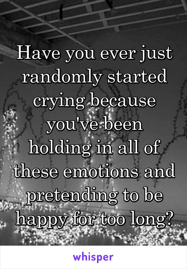 Have you ever just randomly started crying because you've been holding in all of these emotions and pretending to be happy for too long?