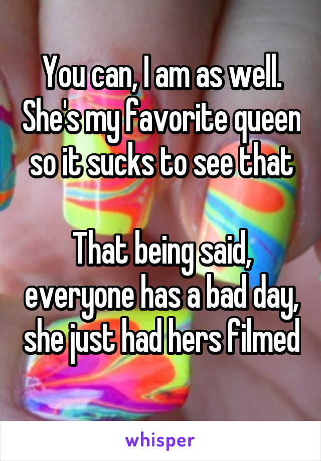 You can, I am as well. She's my favorite queen so it sucks to see that

That being said, everyone has a bad day, she just had hers filmed 