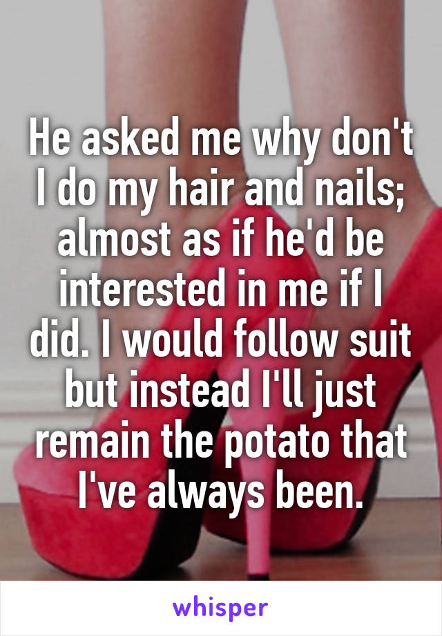 He asked me why don't I do my hair and nails; almost as if he'd be interested in me if I did. I would follow suit but instead I'll just remain the potato that I've always been.