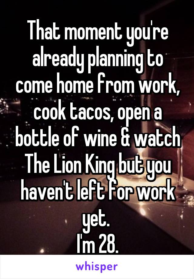That moment you're already planning to come home from work, cook tacos, open a bottle of wine & watch The Lion King but you haven't left for work yet. 
I'm 28.