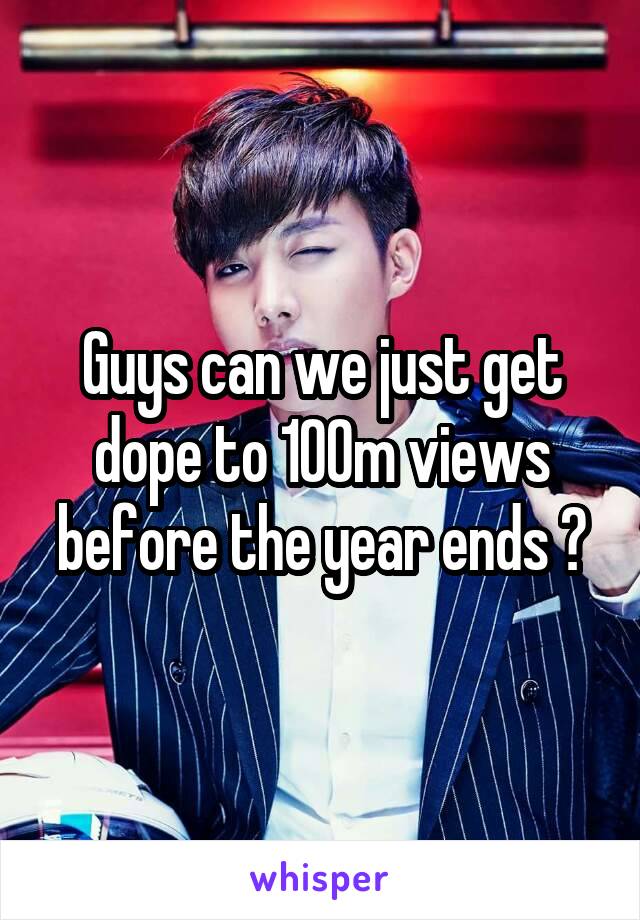 Guys can we just get dope to 100m views before the year ends ?