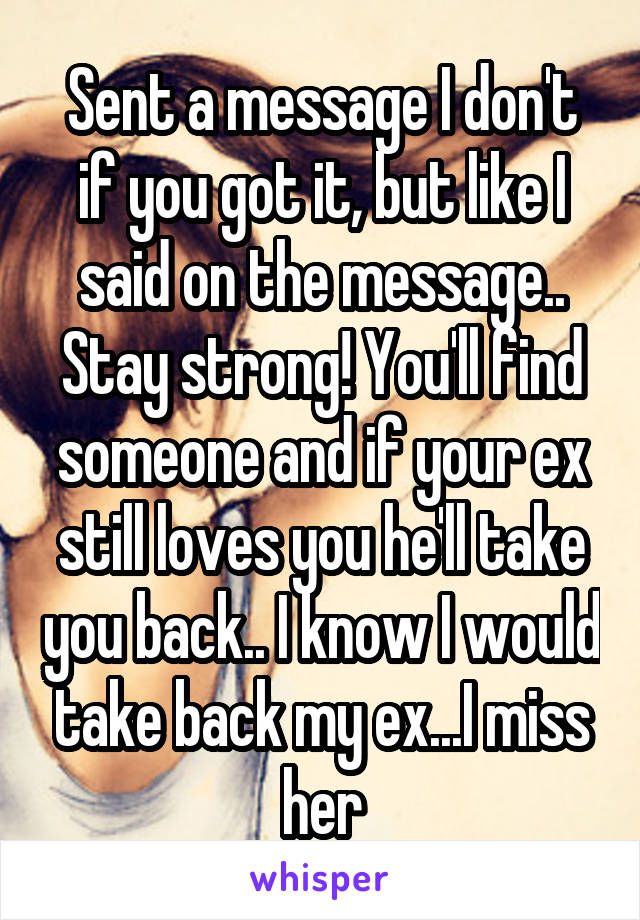 Sent a message I don't if you got it, but like I said on the message.. Stay strong! You'll find someone and if your ex still loves you he'll take you back.. I know I would take back my ex...I miss her