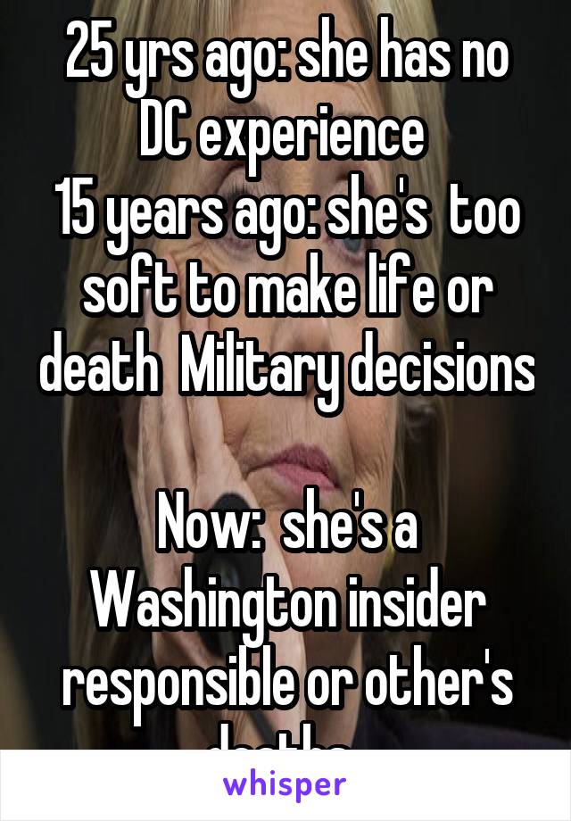25 yrs ago: she has no DC experience 
15 years ago: she's  too soft to make life or death  Military decisions

Now:  she's a Washington insider responsible or other's deaths. 
