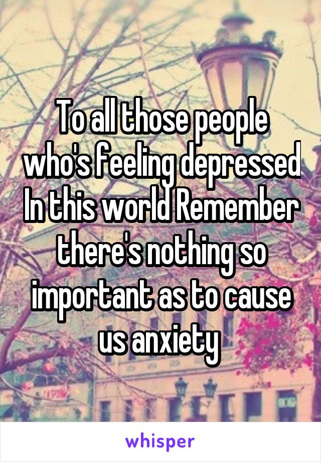 To all those people who's feeling depressed In this world Remember there's nothing so important as to cause us anxiety 