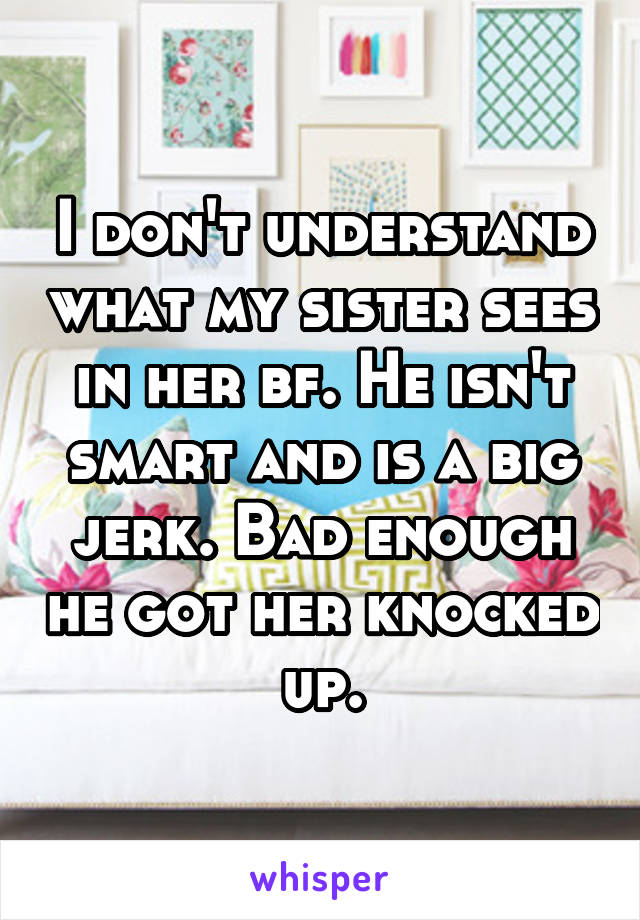 I don't understand what my sister sees in her bf. He isn't smart and is a big jerk. Bad enough he got her knocked up.
