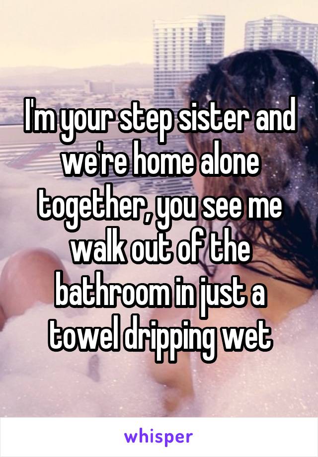 I'm your step sister and we're home alone together, you see me walk out of the bathroom in just a towel dripping wet