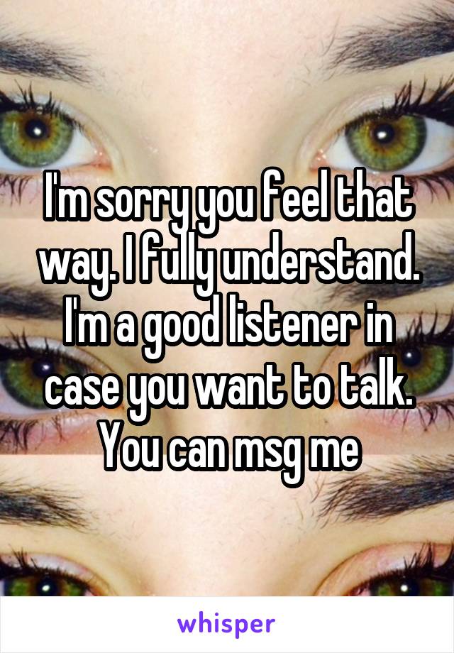I'm sorry you feel that way. I fully understand. I'm a good listener in case you want to talk. You can msg me