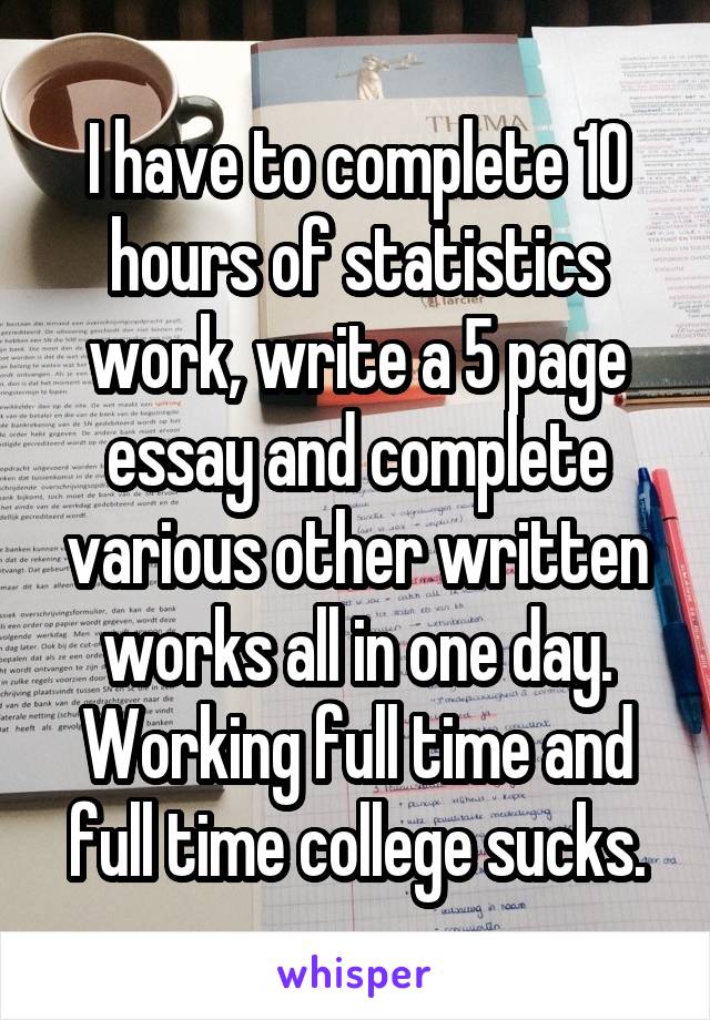 I have to complete 10 hours of statistics work, write a 5 page essay and complete various other written works all in one day. Working full time and full time college sucks.