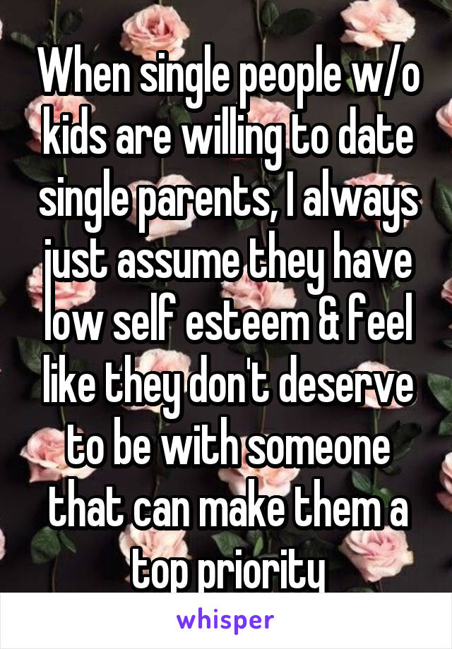 When single people w/o kids are willing to date single parents, I always just assume they have low self esteem & feel like they don't deserve to be with someone that can make them a top priority