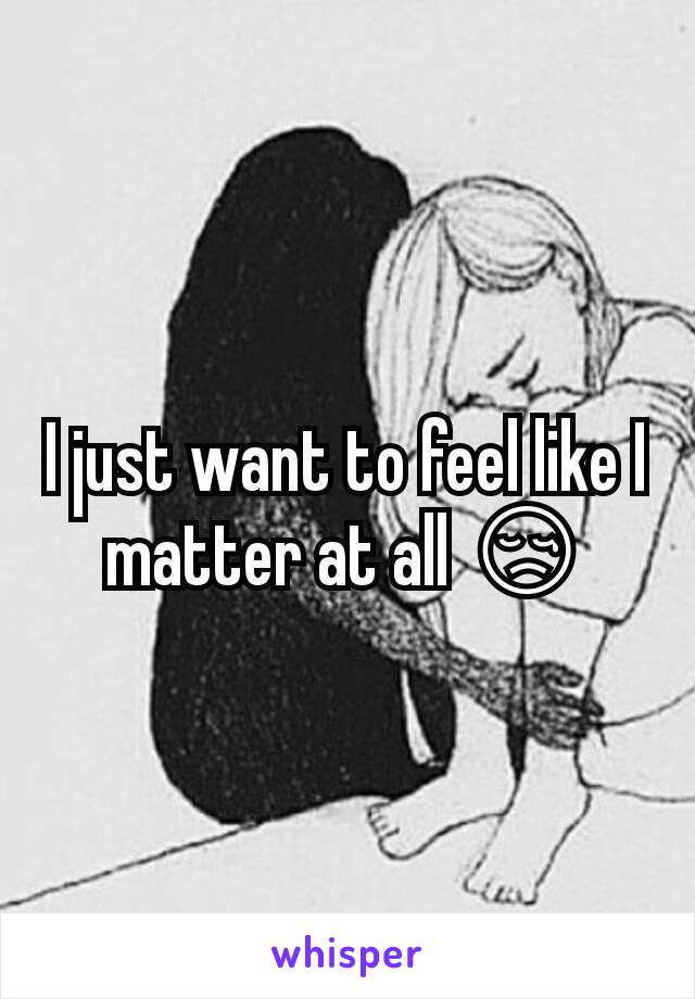 I just want to feel like I matter at all 😢