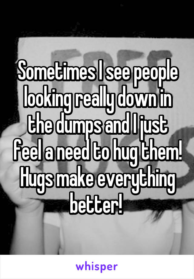 Sometimes I see people looking really down in the dumps and I just feel a need to hug them! Hugs make everything better! 