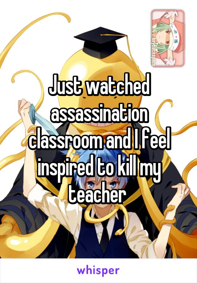 Just watched assassination classroom and I feel inspired to kill my teacher 