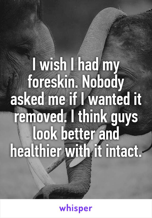 I wish I had my foreskin. Nobody asked me if I wanted it removed. I think guys look better and healthier with it intact.