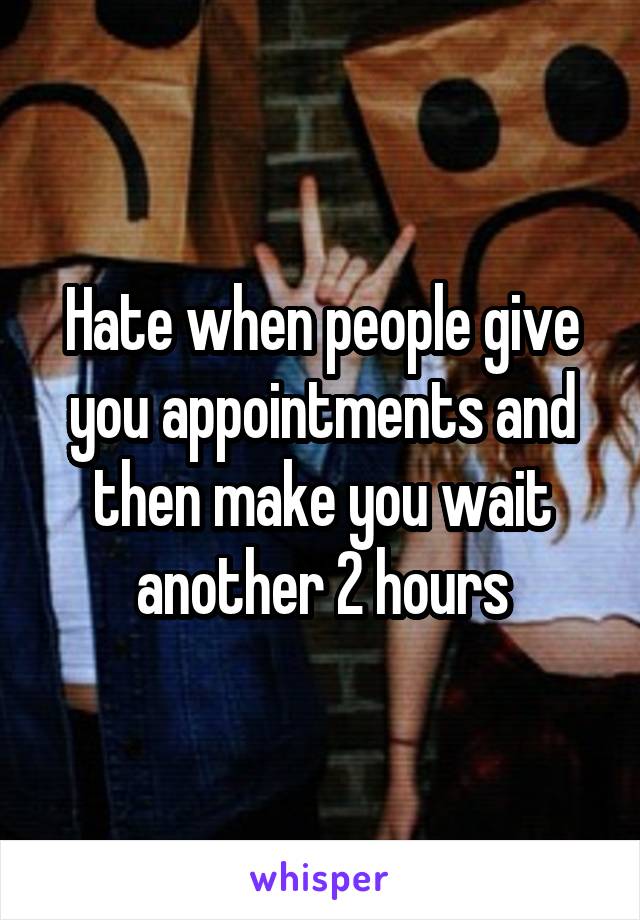 Hate when people give you appointments and then make you wait another 2 hours
