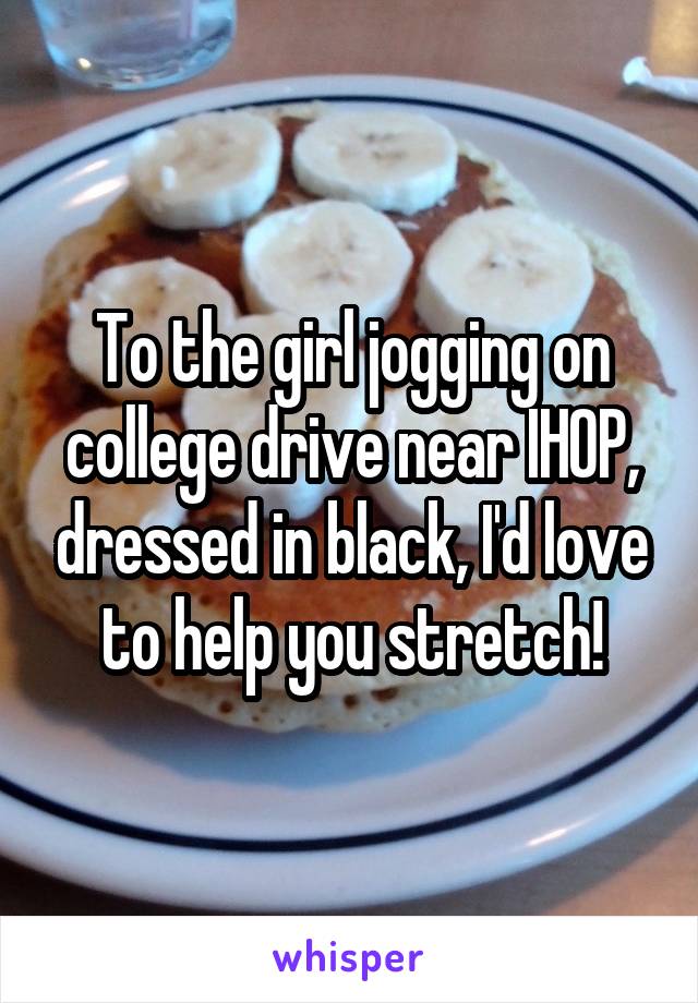 To the girl jogging on college drive near IHOP, dressed in black, I'd love to help you stretch!