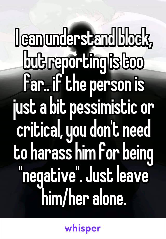 I can understand block, but reporting is too far.. if the person is just a bit pessimistic or critical, you don't need to harass him for being "negative". Just leave him/her alone.