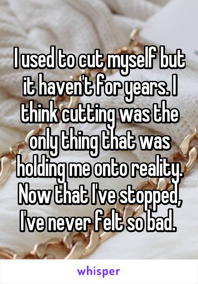 I used to cut myself but it haven't for years. I think cutting was the only thing that was holding me onto reality. Now that I've stopped, I've never felt so bad. 