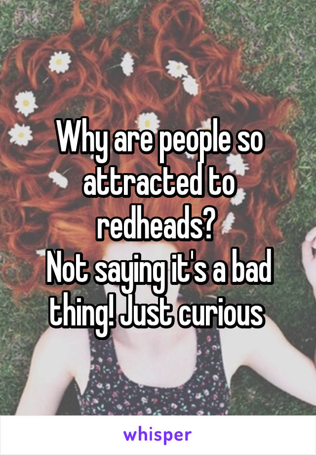 Why are people so attracted to redheads? 
Not saying it's a bad thing! Just curious 