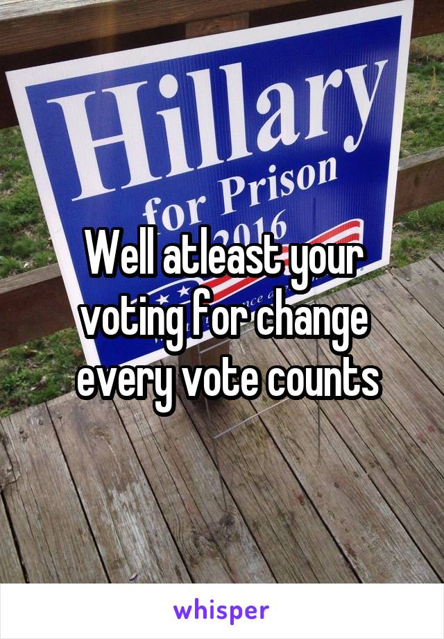 Well atleast your voting for change
 every vote counts
