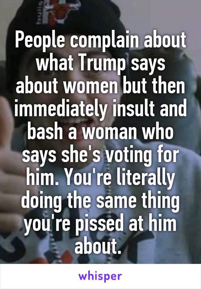 People complain about what Trump says about women but then immediately insult and bash a woman who says she's voting for him. You're literally doing the same thing you're pissed at him about. 