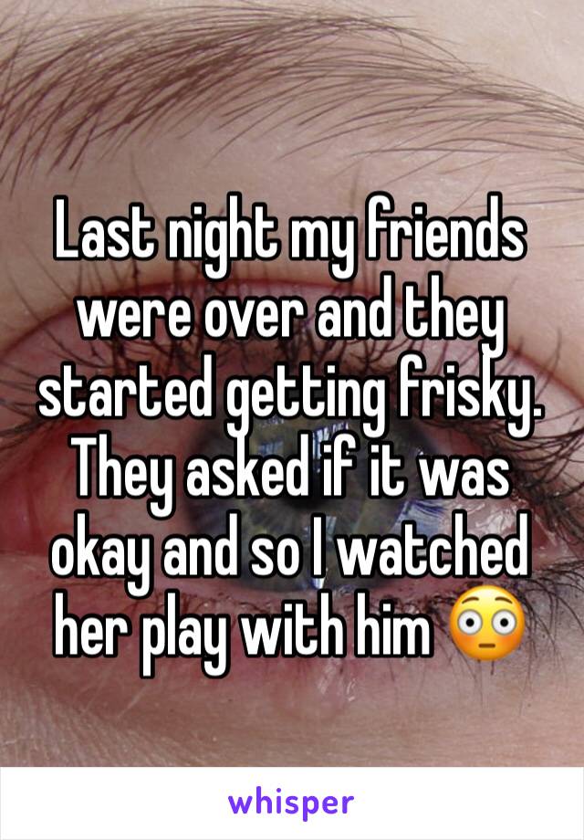 Last night my friends were over and they started getting frisky. They asked if it was okay and so I watched her play with him 😳