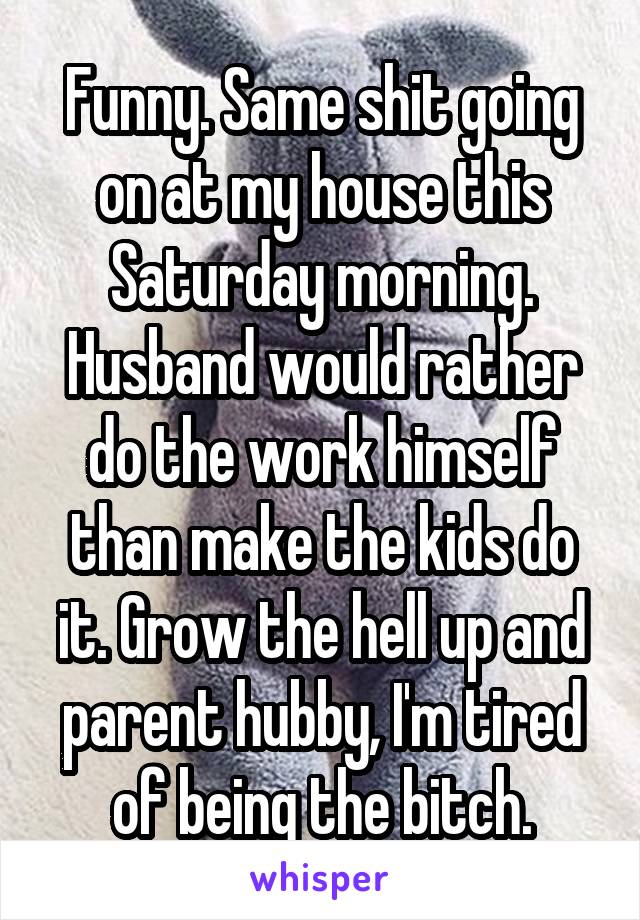 Funny. Same shit going on at my house this Saturday morning. Husband would rather do the work himself than make the kids do it. Grow the hell up and parent hubby, I'm tired of being the bitch.