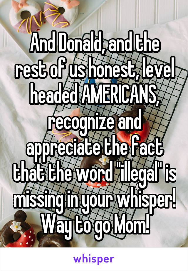 And Donald, and the rest of us honest, level headed AMERICANS, recognize and appreciate the fact that the word "illegal" is missing in your whisper! Way to go Mom!