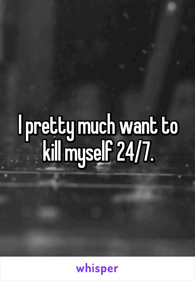 I pretty much want to kill myself 24/7.