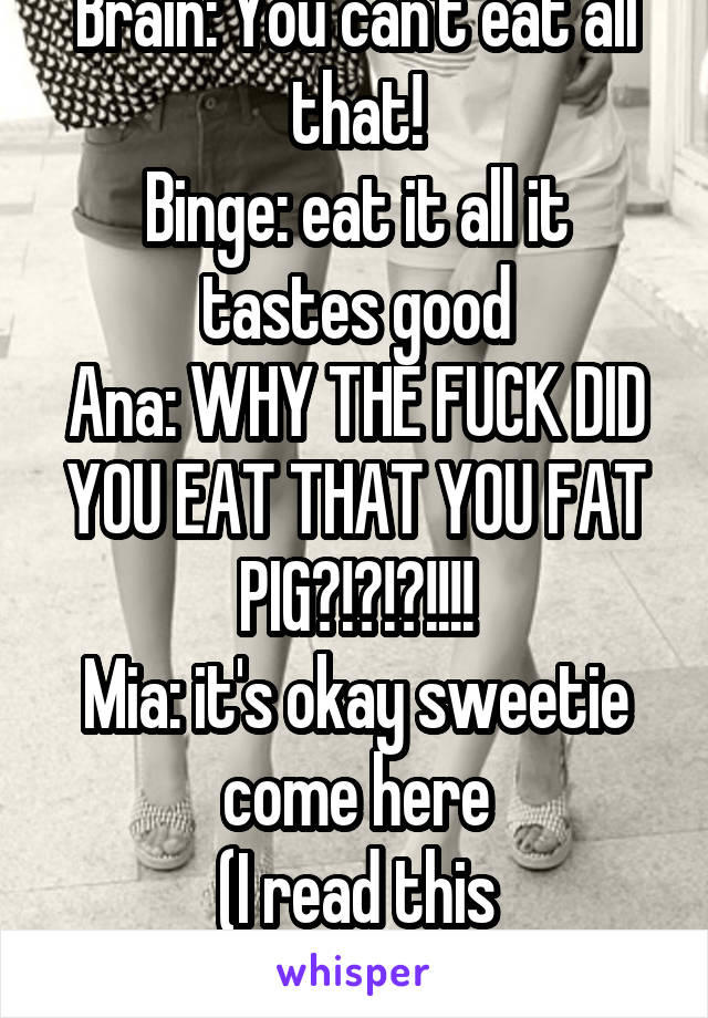 Brain: You can't eat all that!
Binge: eat it all it tastes good
Ana: WHY THE FUCK DID YOU EAT THAT YOU FAT PIG?!?!?!!!!
Mia: it's okay sweetie come here
(I read this somewhere)