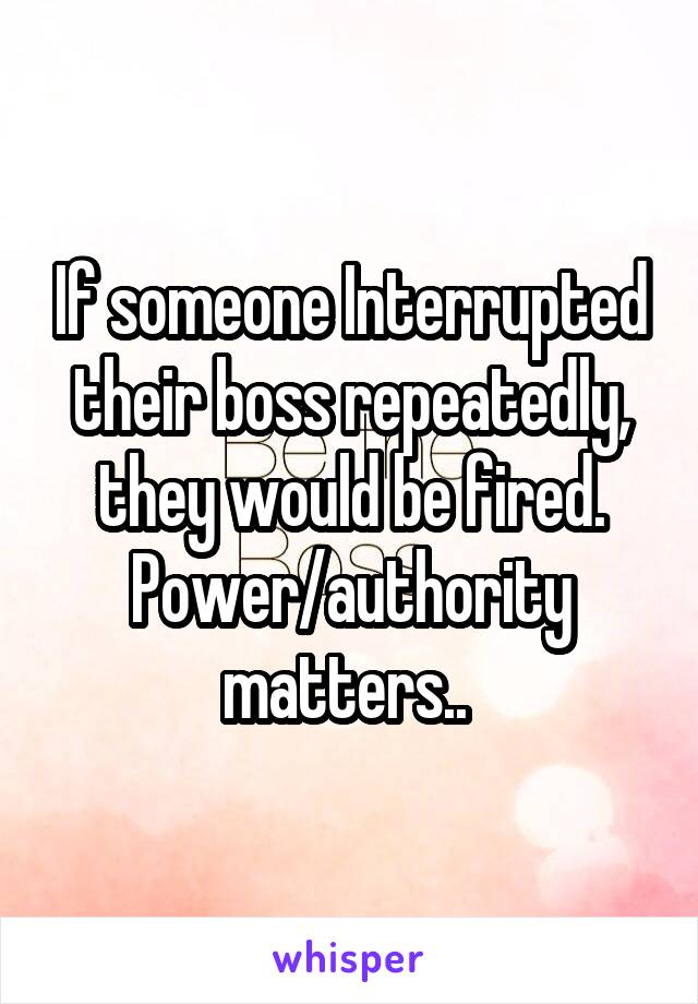 If someone Interrupted their boss repeatedly, they would be fired. Power/authority matters.. 