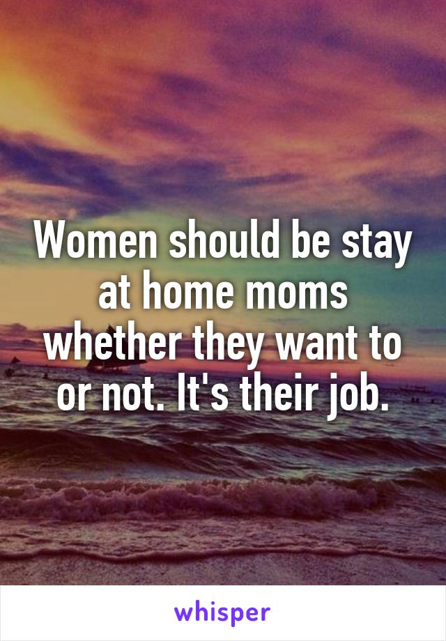 Women should be stay at home moms whether they want to or not. It's their job.