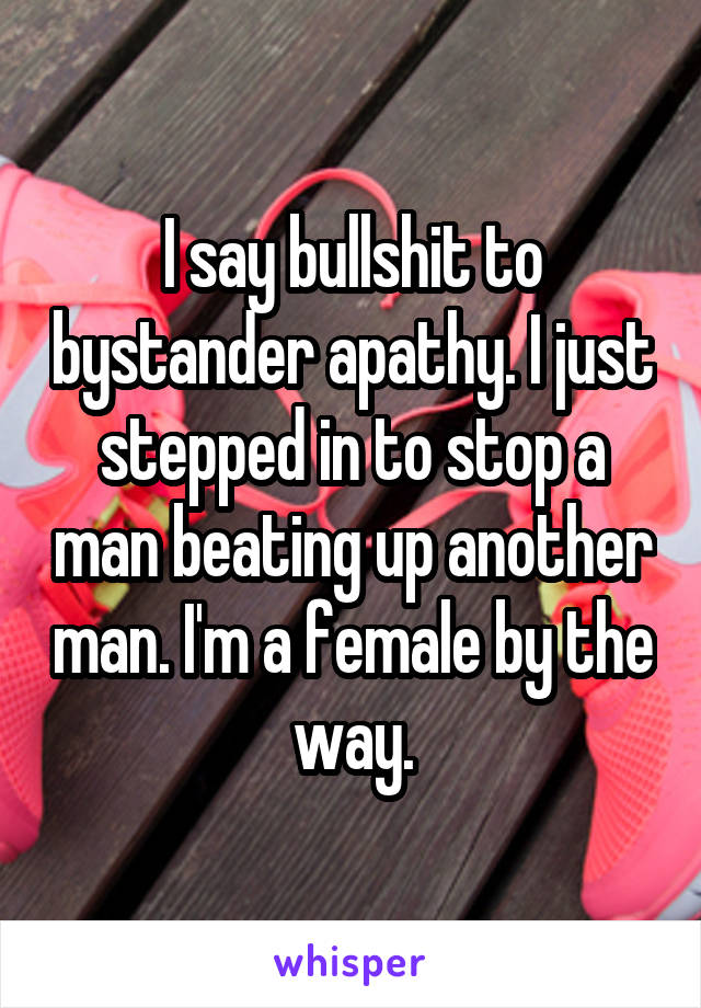 I say bullshit to bystander apathy. I just stepped in to stop a man beating up another man. I'm a female by the way.