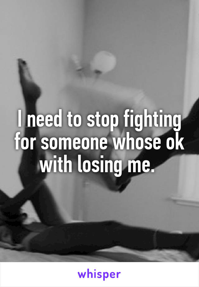 I need to stop fighting for someone whose ok with losing me. 