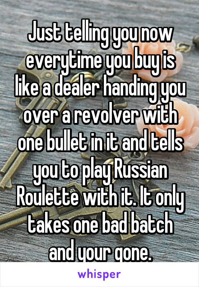 Just telling you now everytime you buy is like a dealer handing you over a revolver with one bullet in it and tells you to play Russian Roulette with it. It only takes one bad batch and your gone.