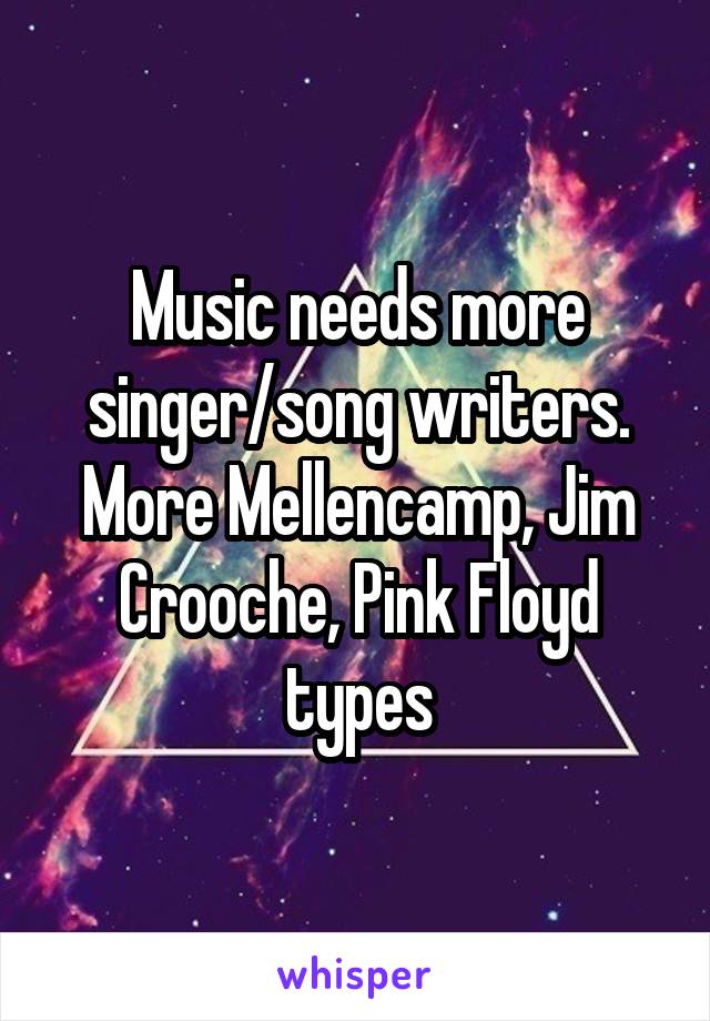Music needs more singer/song writers. More Mellencamp, Jim Crooche, Pink Floyd types