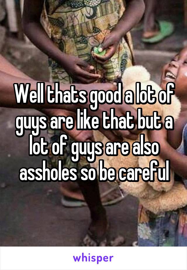 Well thats good a lot of guys are like that but a lot of guys are also assholes so be careful