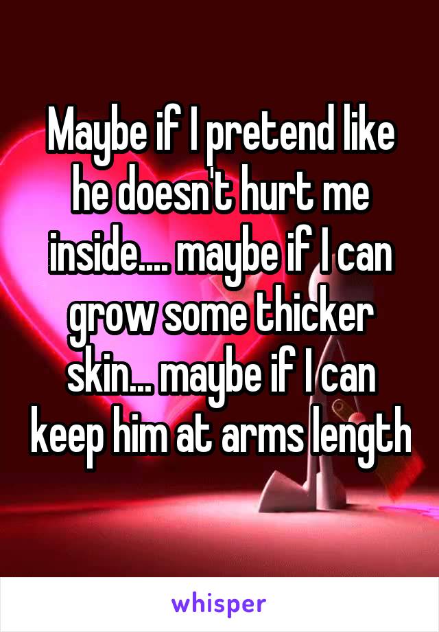 Maybe if I pretend like he doesn't hurt me inside.... maybe if I can grow some thicker skin... maybe if I can keep him at arms length 