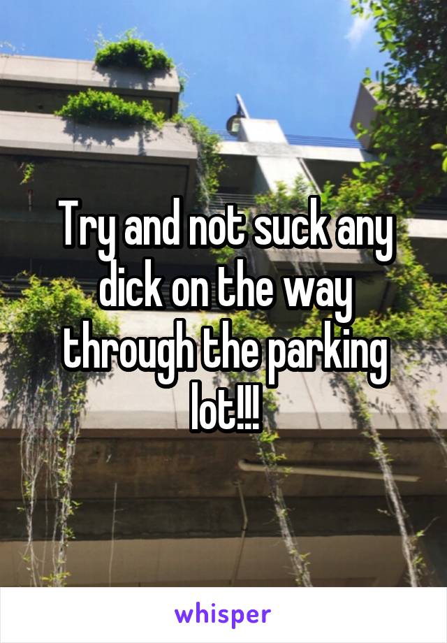Try and not suck any dick on the way through the parking lot!!!