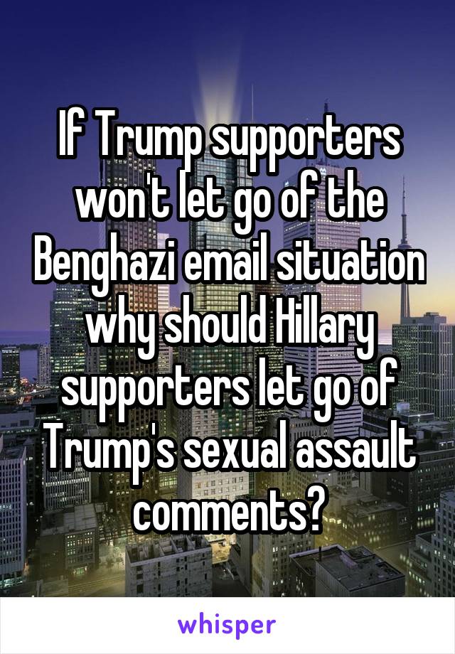 If Trump supporters won't let go of the Benghazi email situation why should Hillary supporters let go of Trump's sexual assault comments?
