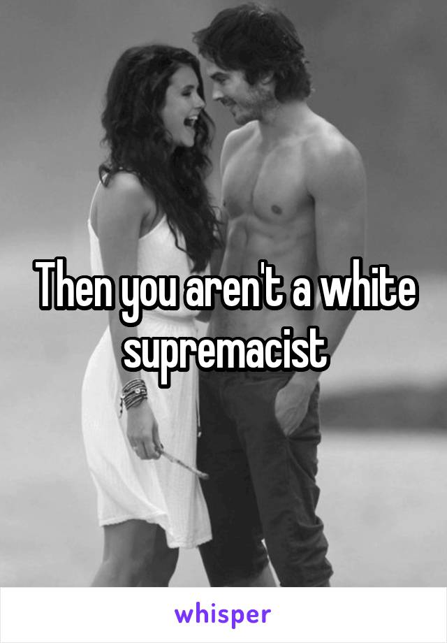 Then you aren't a white supremacist