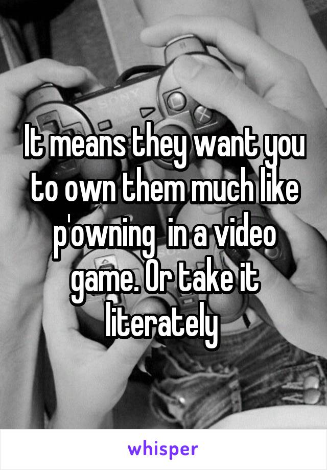 It means they want you to own them much like p'owning  in a video game. Or take it literately 