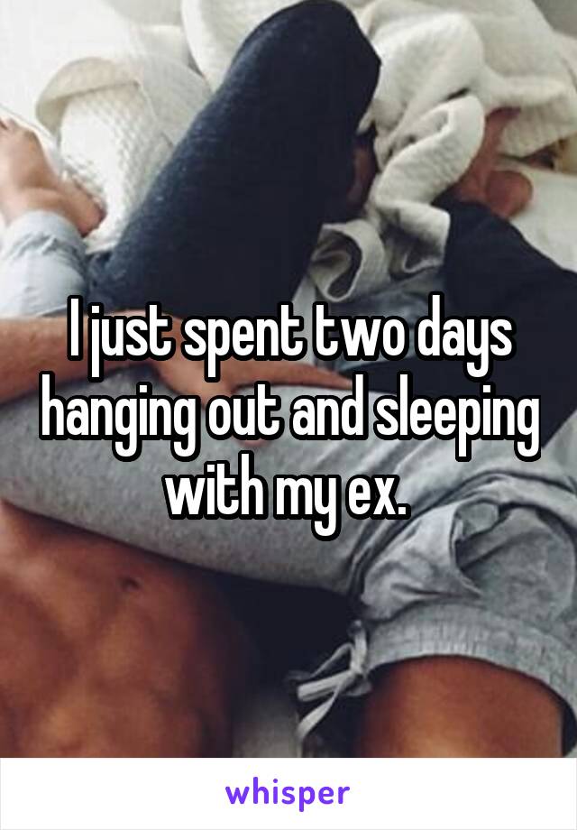 I just spent two days hanging out and sleeping with my ex. 